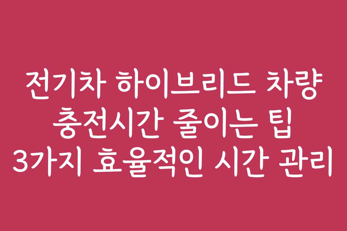 전기차 하이브리드 차량 충전시간 줄이는 팁 3가지 효율적인 시간 관리