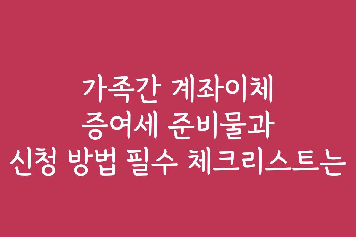 가족간 계좌이체 증여세 준비물과 신청 방법 필수 체크리스트는