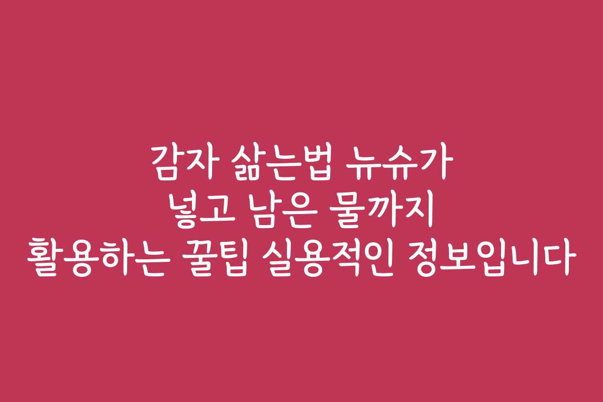 감자 삶는법 뉴슈가 넣고 남은 물까지 활용하는 꿀팁 실용적인 정보입니다