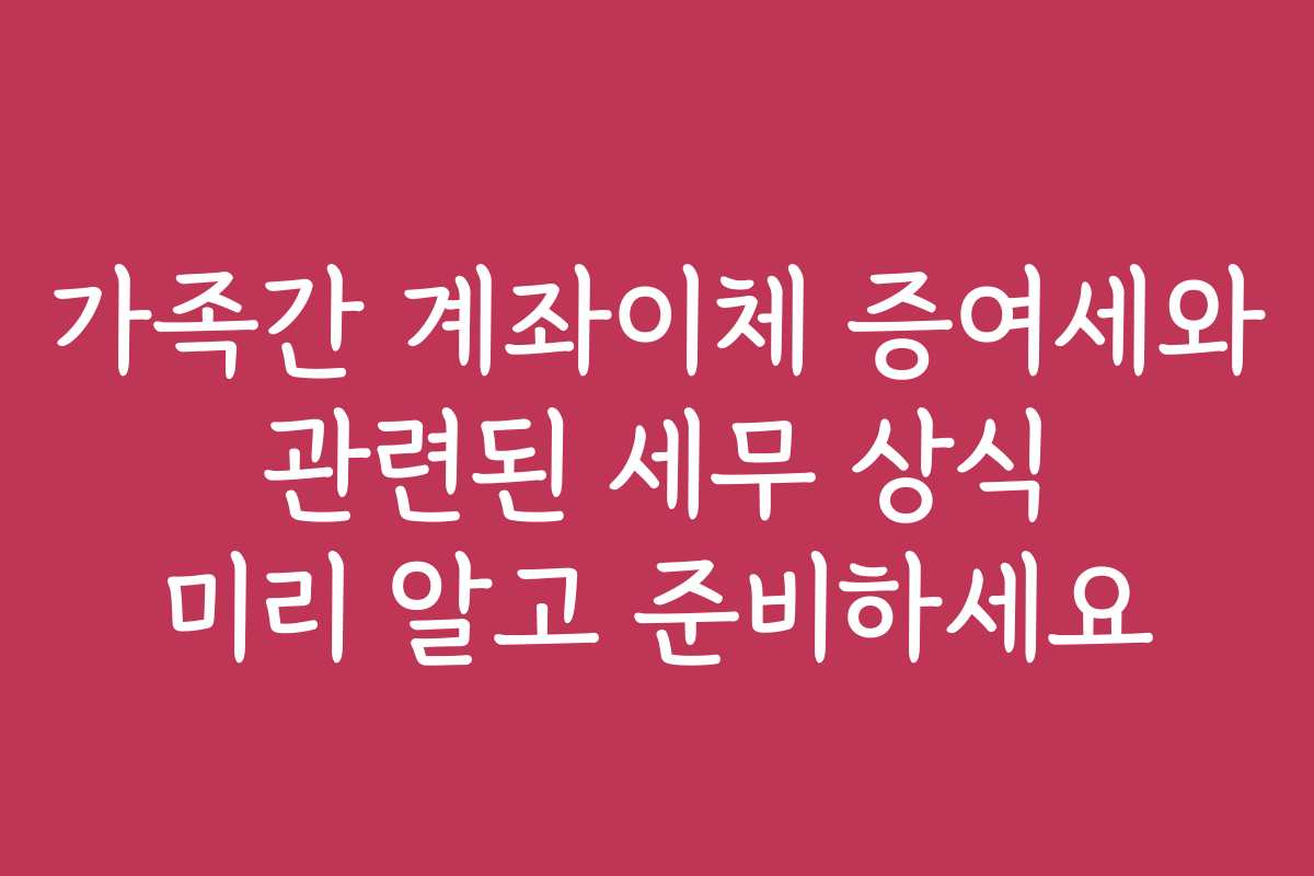 가족간 계좌이체 증여세와 관련된 세무 상식 미리 알고 준비하세요