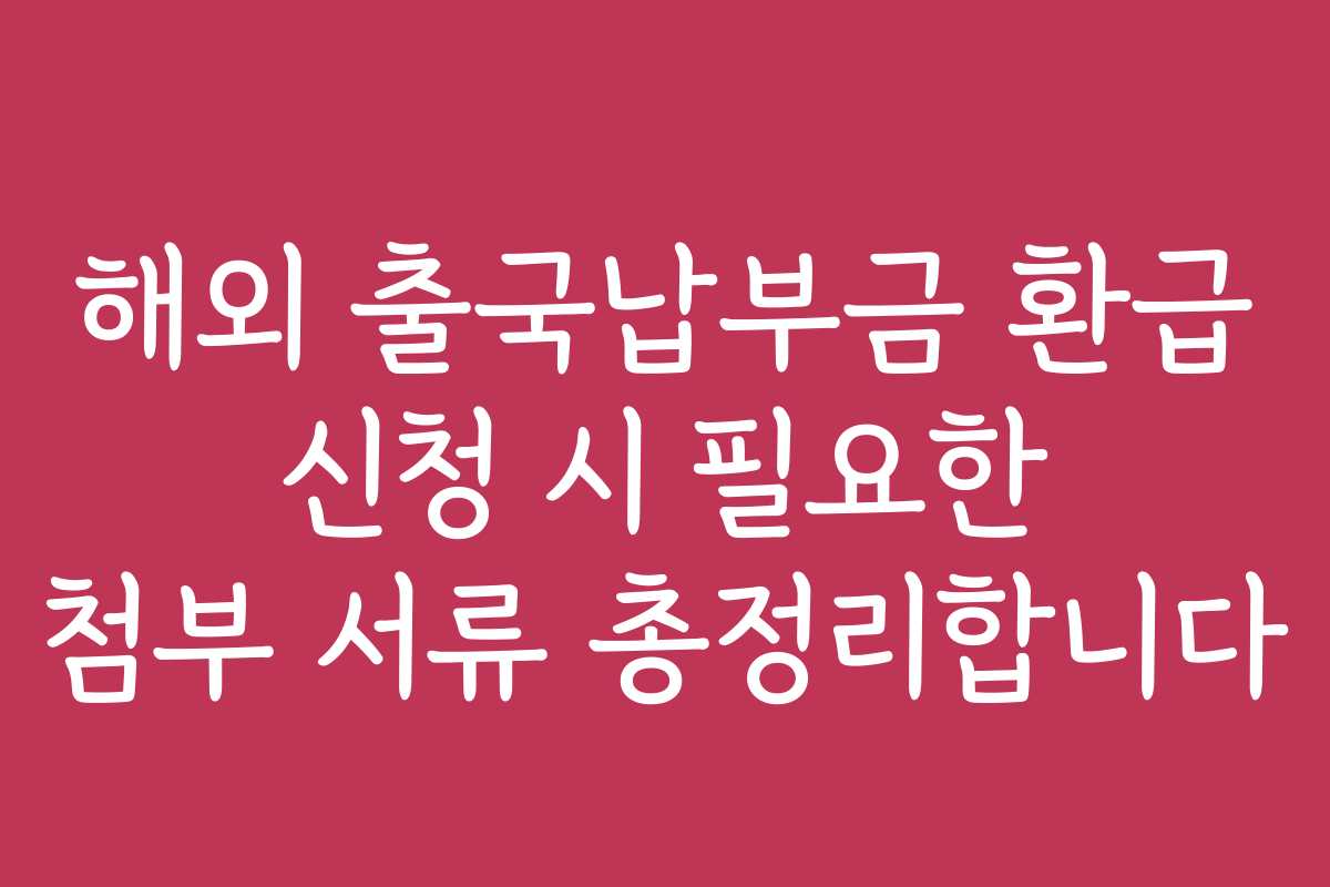 해외 출국납부금 환급 신청 시 필요한 첨부 서류 총정리합니다