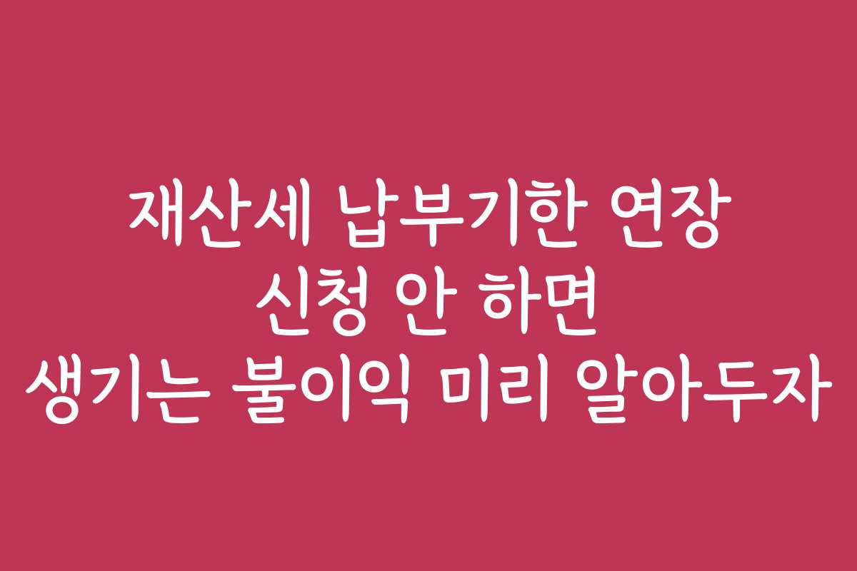 재산세 납부기한 연장 신청 안 하면 생기는 불이익 미리 알아두자