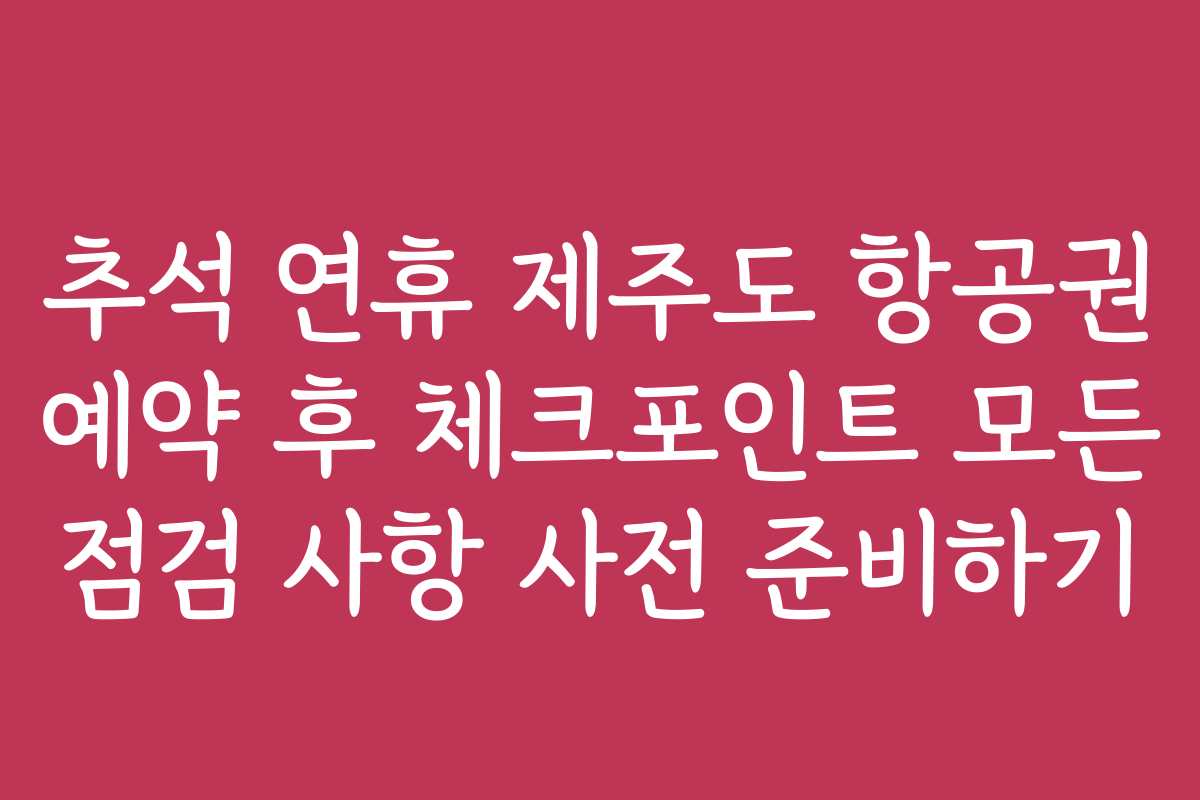 추석 연휴 제주도 항공권 예약 후 체크포인트 모든 점검 사항 사전 준비하기