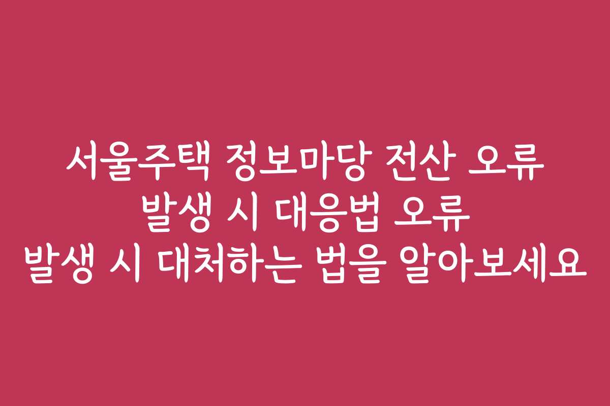 서울주택 정보마당 전산 오류 발생 시 대응법 오류 발생 시 대처하는 법을 알아보세요
