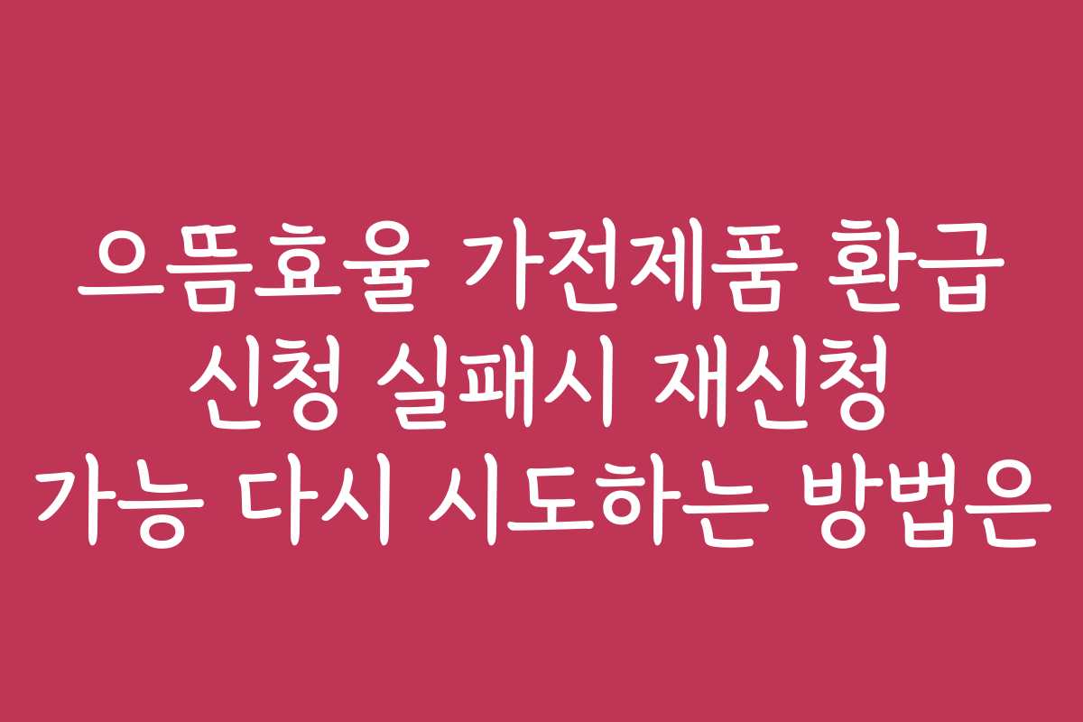 으뜸효율 가전제품 환급 신청 실패시 재신청 가능 다시 시도하는 방법은