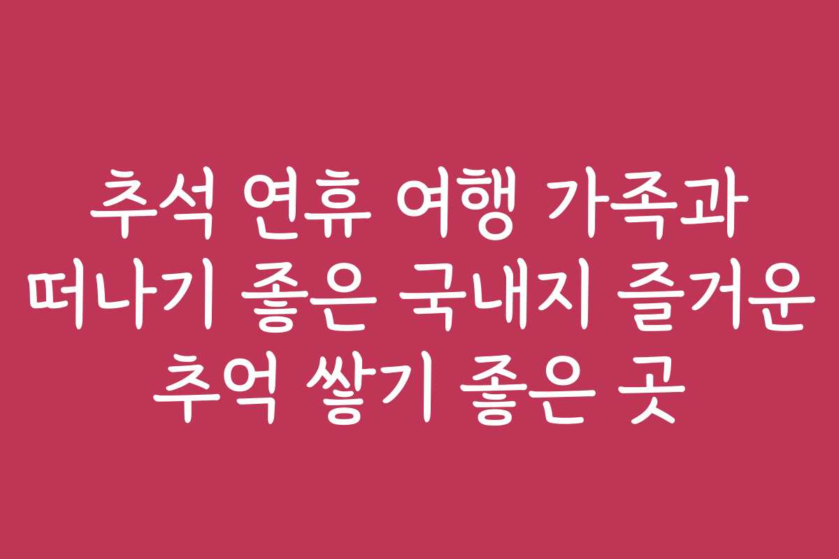 추석 연휴 여행 가족과 떠나기 좋은 국내지 즐거운 추억 쌓기 좋은 곳 추석 연휴 여행 가족과 떠나기 좋은 국내지 즐거운 추억 쌓기 좋은 곳