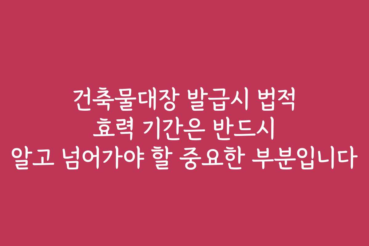 건축물대장 발급시 법적 효력 기간은 반드시 알고 넘어가야 할 중요한 부분입니다