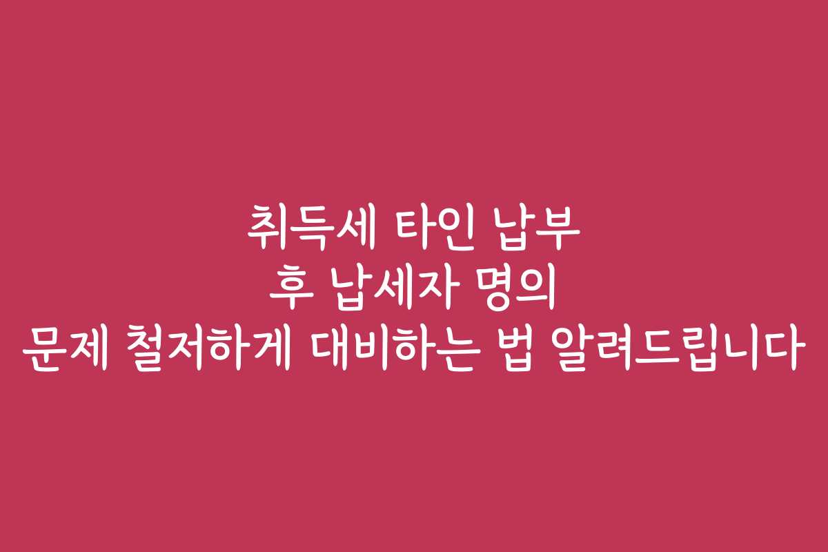 취득세 타인 납부 후 납세자 명의 문제 철저하게 대비하는 법 알려드립니다