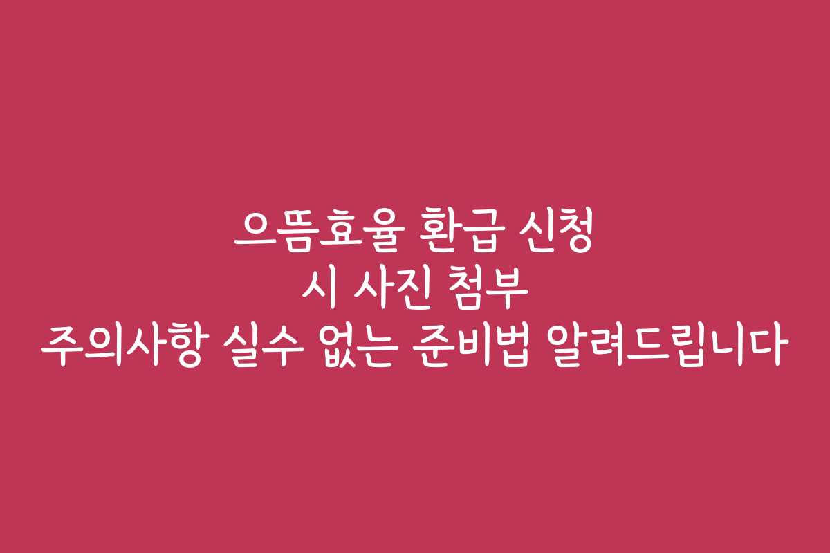 으뜸효율 환급 신청 시 사진 첨부 주의사항 실수 없는 준비법 알려드립니다