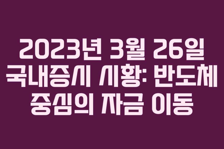2023년 3월 26일 국내증시 시황: 반도체 중심의 자금 이동