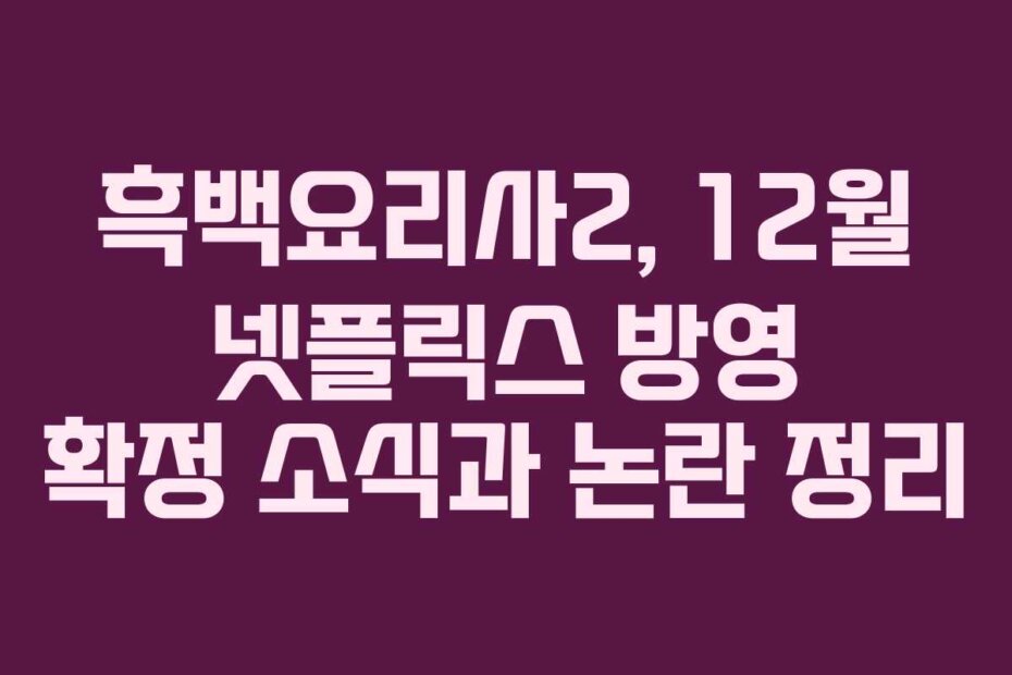 흑백요리사2, 12월 넷플릭스 방영 확정 소식과 논란 정리