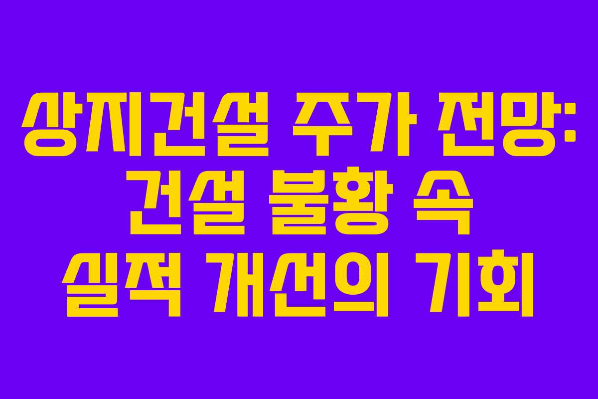 상지건설 주가 전망: 건설 불황 속 실적 개선의 기회