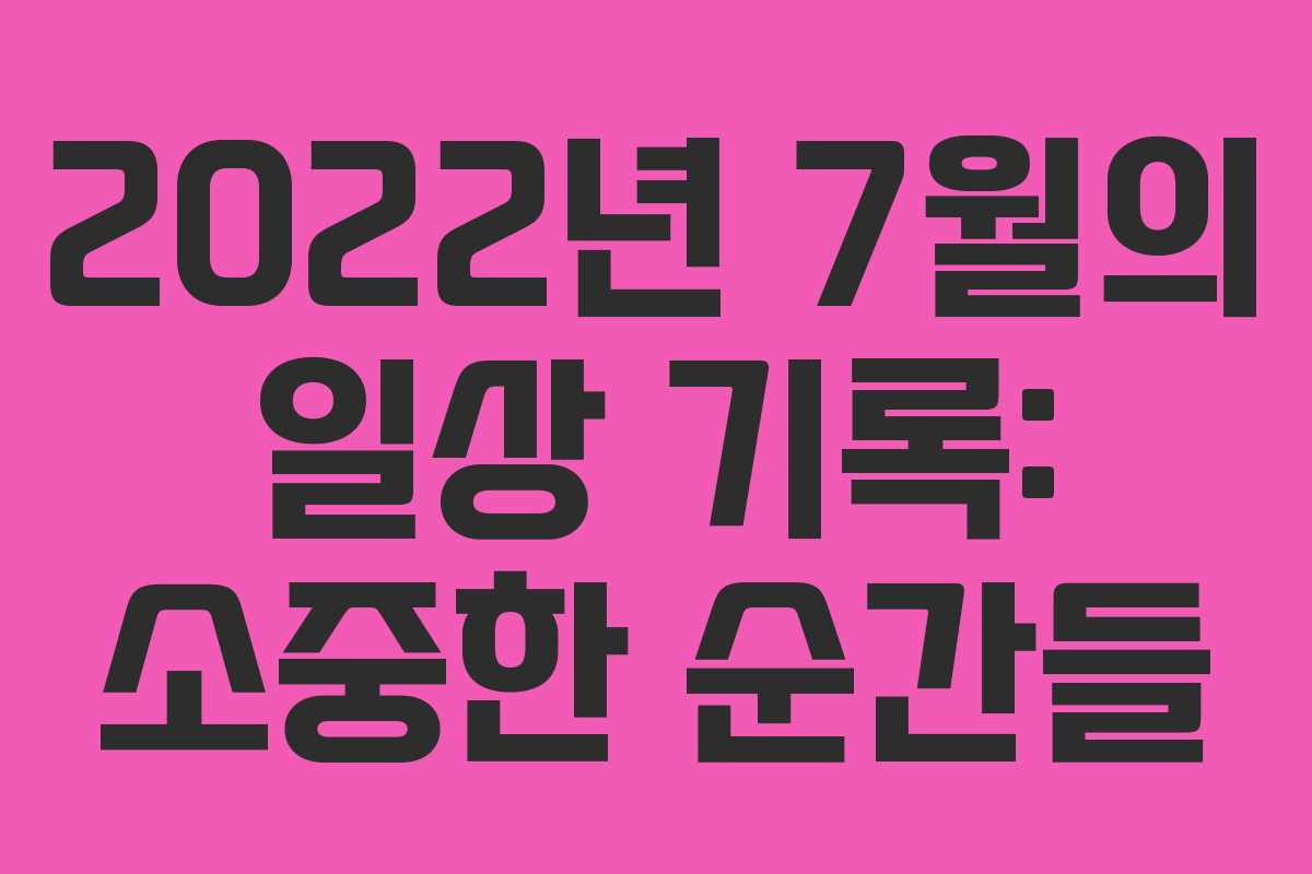 2022년 7월의 일상 기록: 소중한 순간들