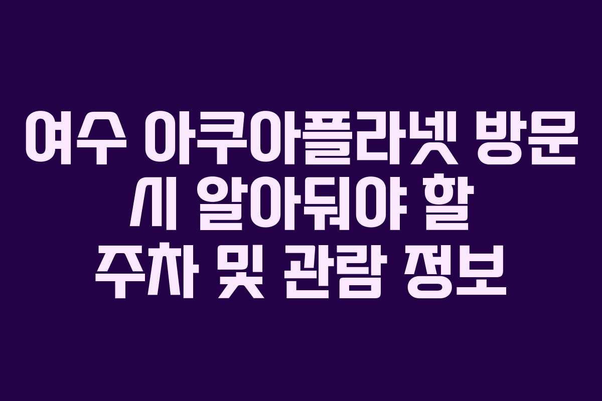 여수 아쿠아플라넷 방문 시 알아둬야 할 주차 및 관람 정보
