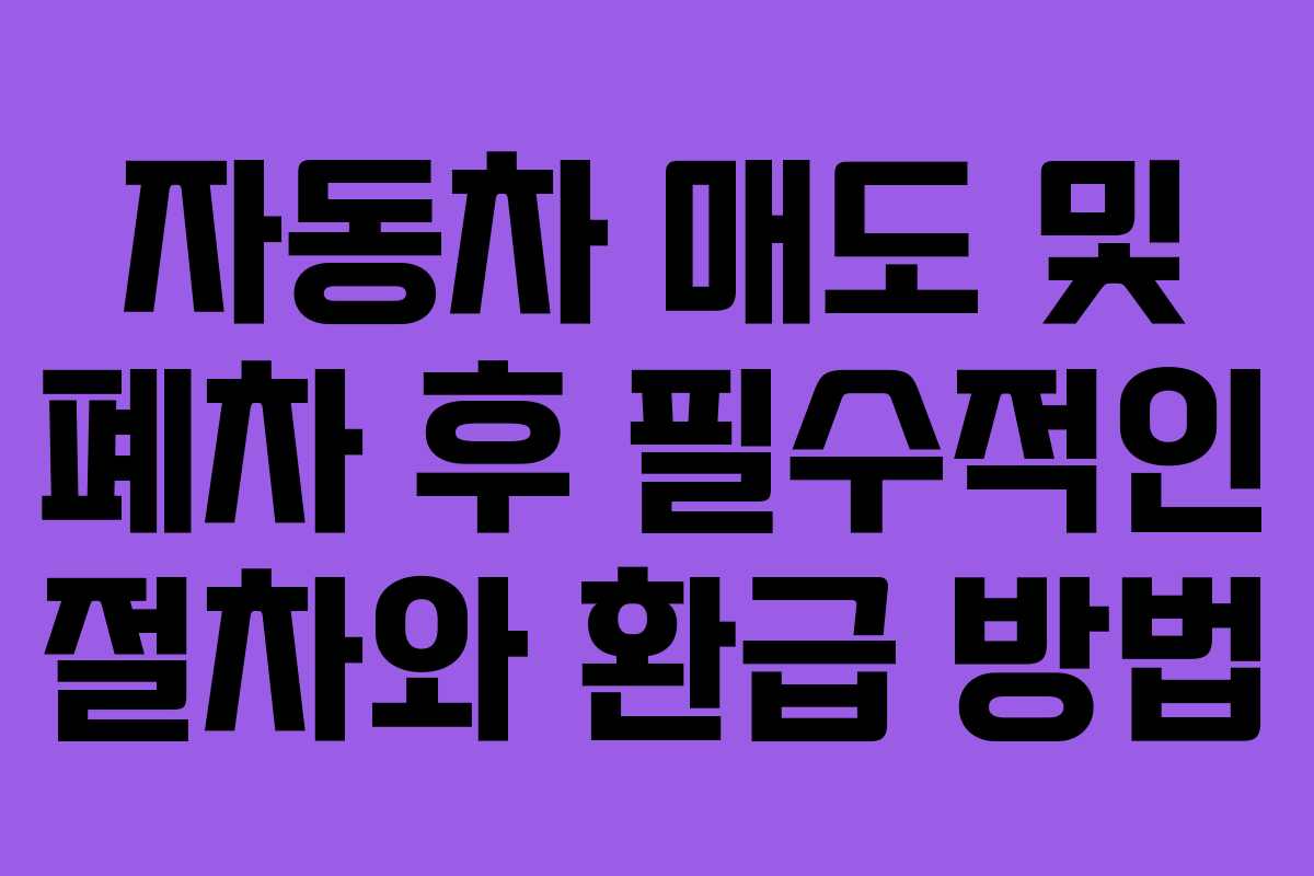 자동차 매도 및 폐차 후 필수적인 절차와 환급 방법