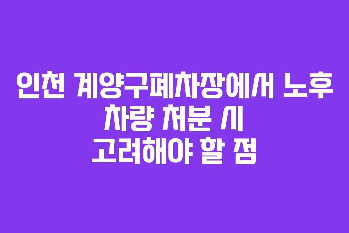 인천 계양구폐차장에서 노후 차량 처분 시 고려해야 할 점