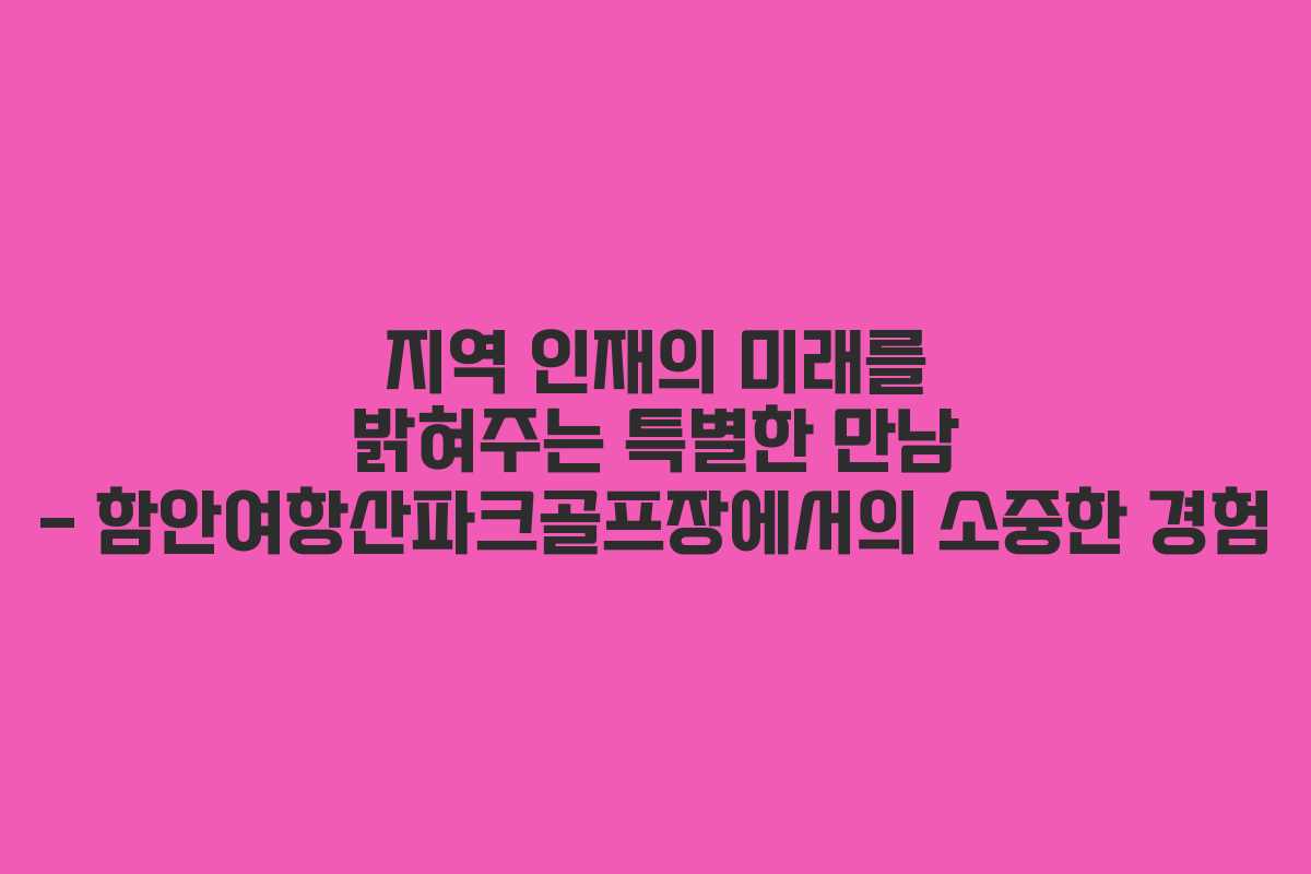 지역 인재의 미래를 밝혀주는 특별한 만남 - 함안여항산파크골프장에서의 소중한 경험