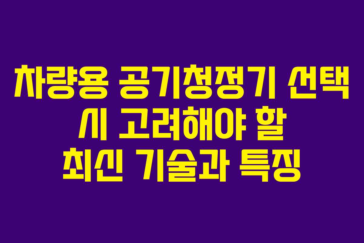 차량용 공기청정기 선택 시 고려해야 할 최신 기술과 특징