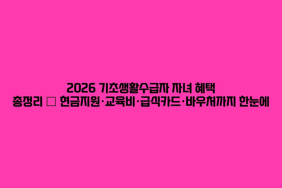 2026 기초생활수급자 자녀 혜택 총정리 – 현금지원·교육비·급식카드·바우처까지 한눈에