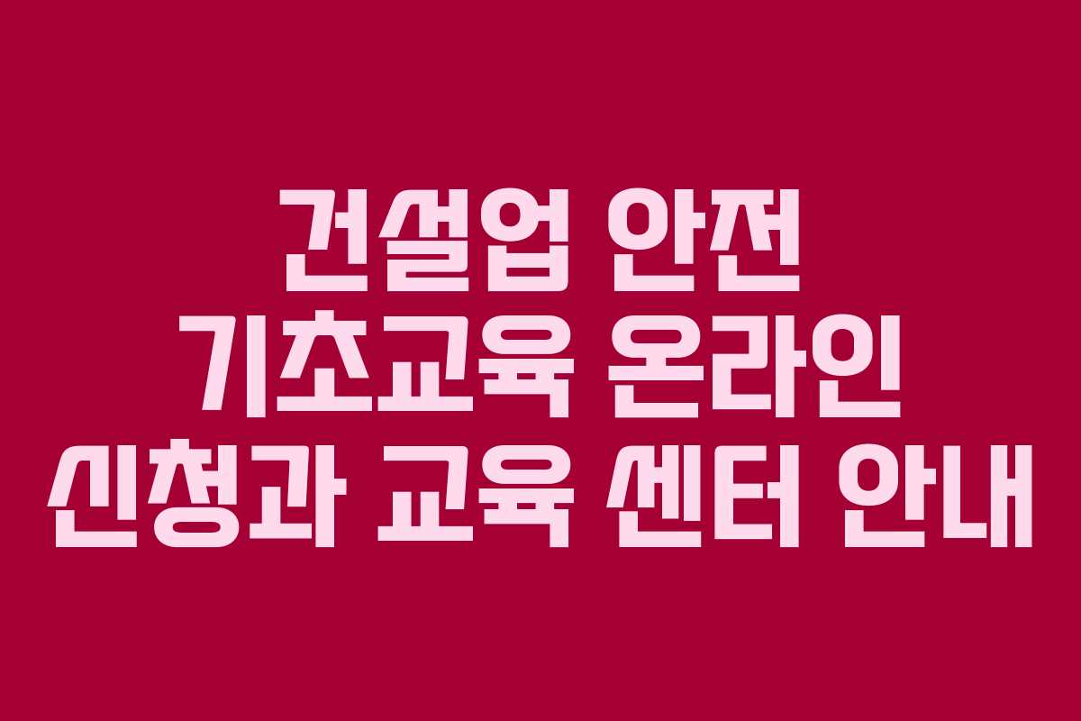건설업 안전 기초교육 온라인 신청과 교육 센터 안내