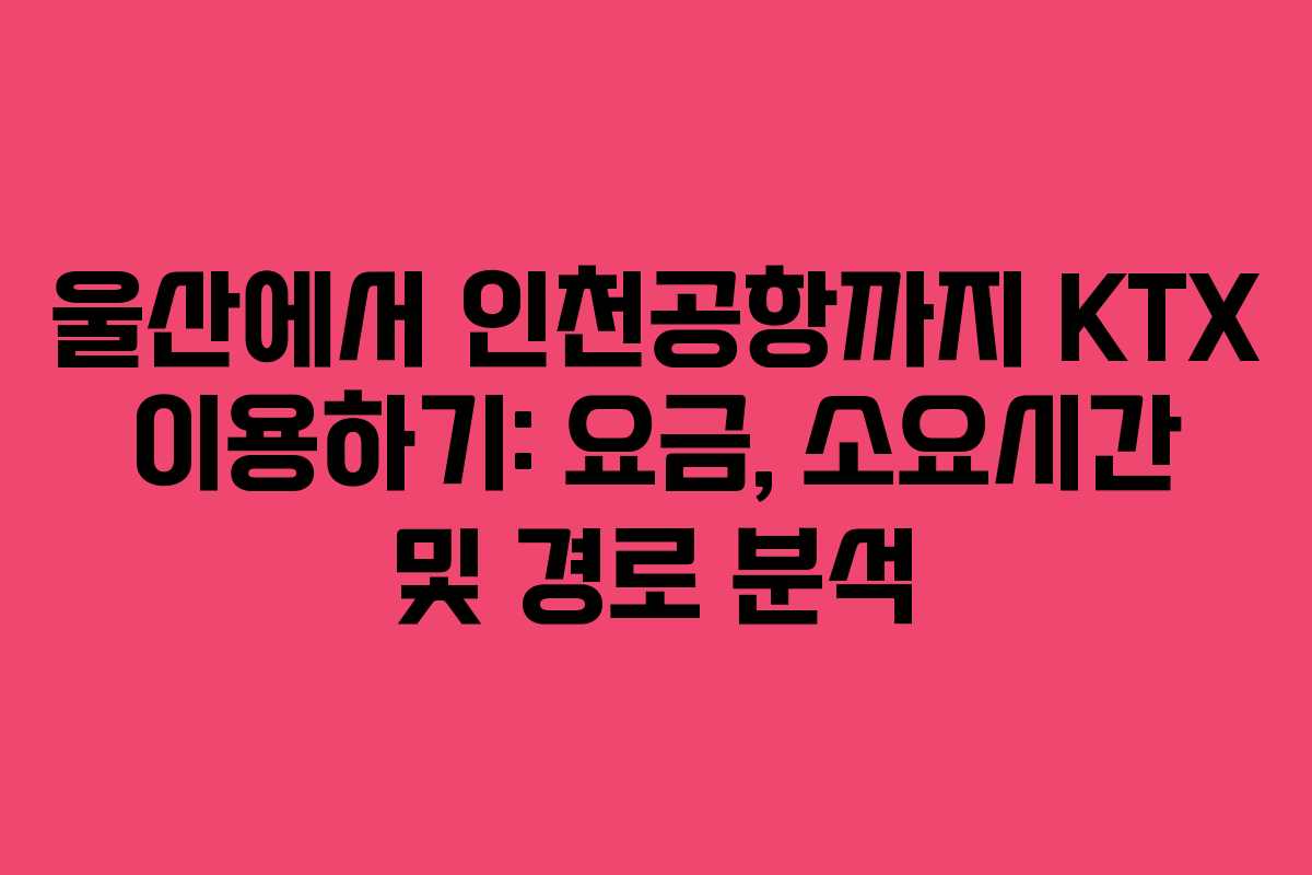 울산에서 인천공항까지 KTX 이용하기: 요금, 소요시간 및 경로 분석