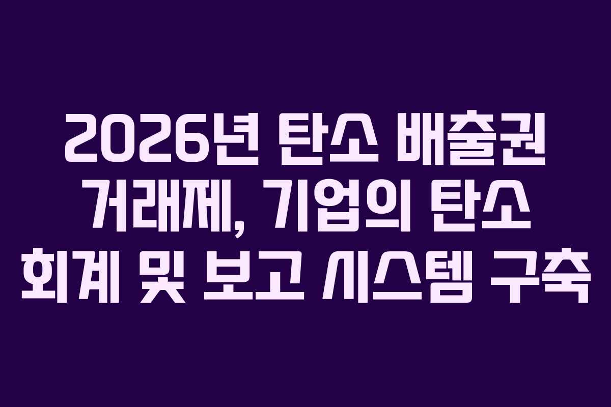 2026년 탄소 배출권 거래제, 기업의 탄소 회계 및 보고 시스템 구축