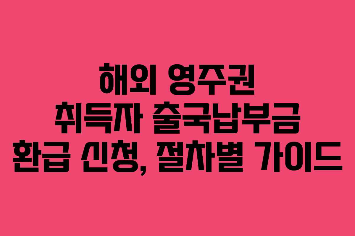 해외 영주권 취득자 출국납부금 환급 신청, 절차별 가이드