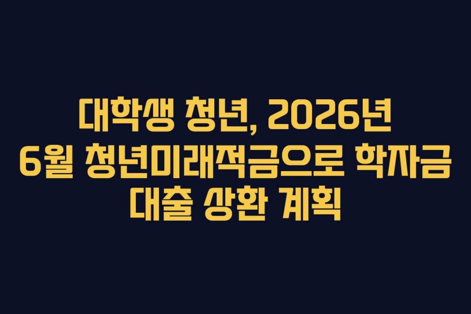 대학생 청년, 2026년 6월 청년미래적금으로 학자금 대출 상환 계획