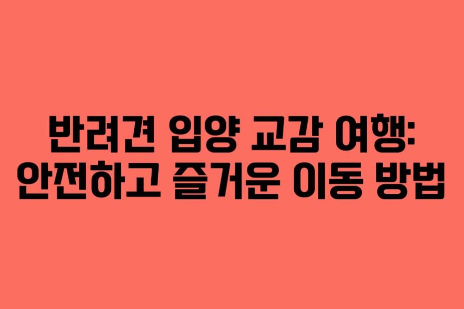 반려견 입양 교감 여행: 안전하고 즐거운 이동 방법