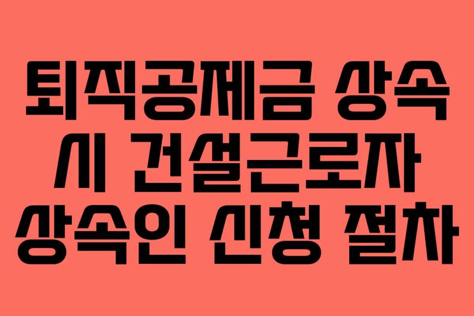 퇴직공제금 상속 시 건설근로자 상속인 신청 절차