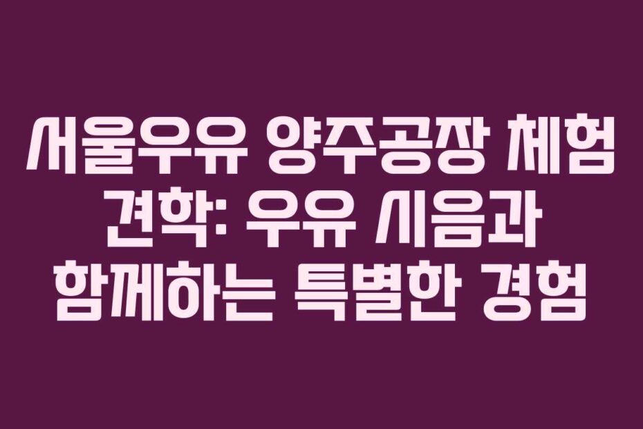 서울우유 양주공장 체험 견학: 우유 시음과 함께하는 특별한 경험
