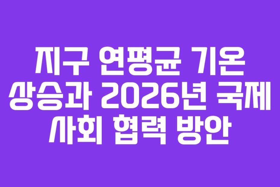 지구 연평균 기온 상승과 2026년 국제 사회 협력 방안