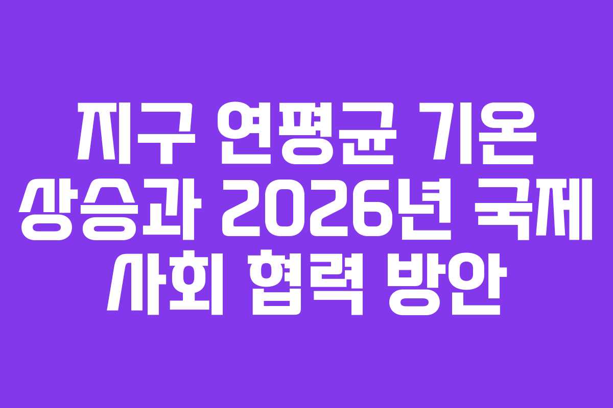 지구 연평균 기온 상승과 2026년 국제 사회 협력 방안